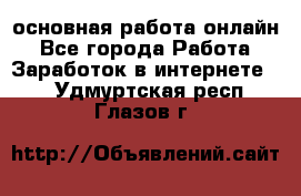 основная работа онлайн - Все города Работа » Заработок в интернете   . Удмуртская респ.,Глазов г.